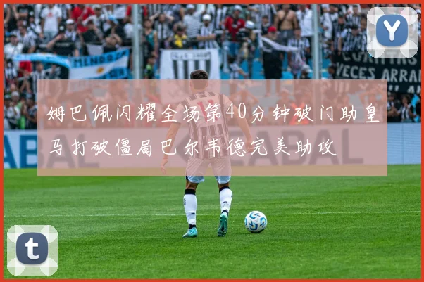 姆巴佩闪耀全场第40分钟破门助皇马打破僵局巴尔韦德完美助攻