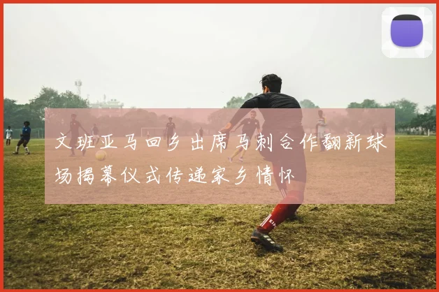 文班亚马回乡出席马刺合作翻新球场揭幕仪式传递家乡情怀