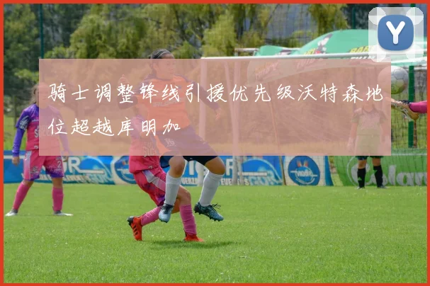 骑士调整锋线引援优先级沃特森地位超越库明加
